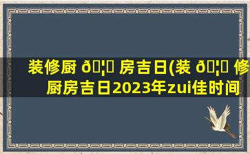 装修厨 🦆 房吉日(装 🦁 修厨房吉日2023年zui
佳时间)
